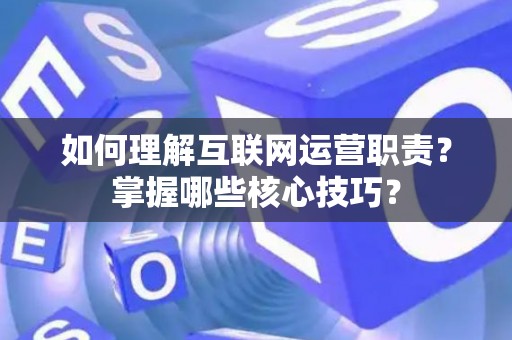 如何理解互联网运营职责？掌握哪些核心技巧？